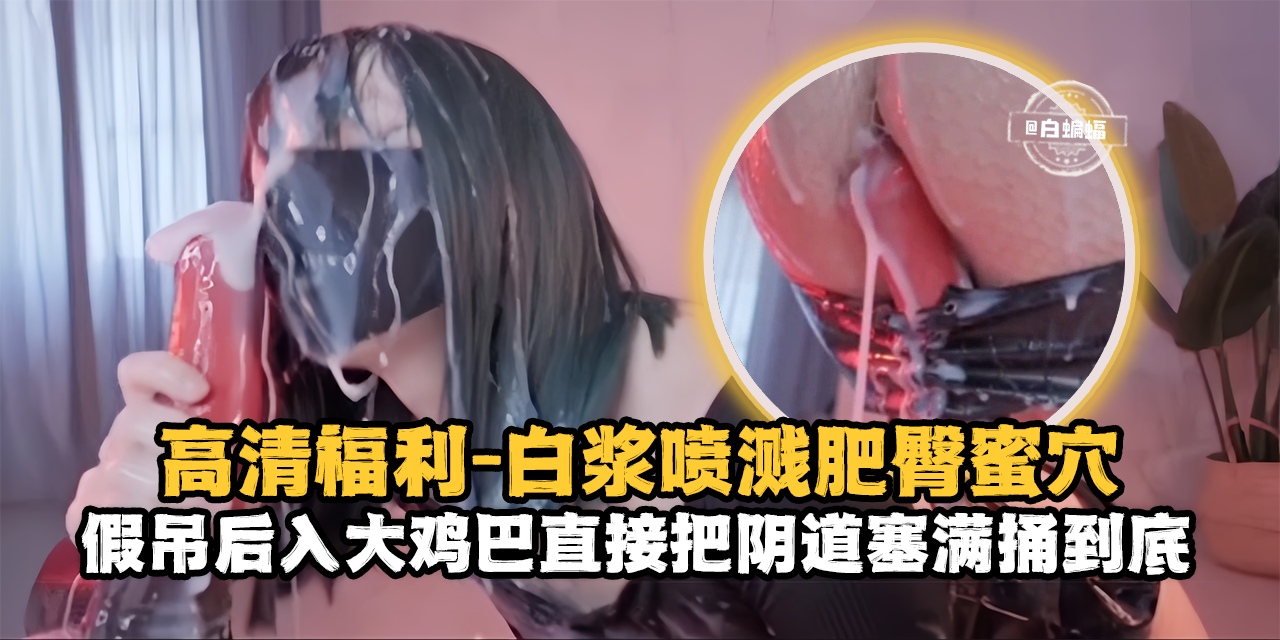 高清福利-白浆喷浆肥臀骚穴，假吊后入大鸡巴直接把阴道塞满捅到底-